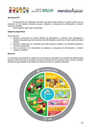 23
ACTIVIDAD N°7:
El conocimiento de diferentes nutrientes que aporta cada alimento a nuestro cuerpo y de su
presencia en los distintos alimentos ayuda a elaborar un esquema de alimentación y nutrición
variado y completo.
Nivel sugerido: egb2, egb3 y polimodal.
Objetivos específicos
Que el alumno:
• aprenda a reconocer los buenos hábitos de alimentación y nutrición como estrategias y
medios adecuados para la prevención de enfermedades a partir de un buen estado de salud
general.
• aprenda a diferenciar los nutrientes que cada alimento contiene y la cantidad necesaria a
consumir diariamente.
• tome conciencia de la importancia de elaborar un esquema de alimentación y nutrición
variado y completo.
Ejercicio
A continuación se presenta la “gráfica de la alimentación saludable” que contiene los determinados
grupos de alimentos que es necesario consumir diariamente y la proporción de los mismos. También
presenta el agua potable como fuente de vida para consumir y preparar alimentos.
 
