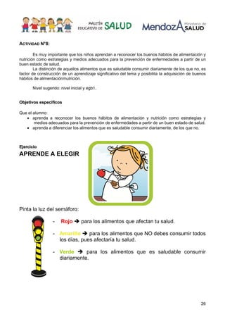 26
ACTIVIDAD N°8:
Es muy importante que los niños aprendan a reconocer los buenos hábitos de alimentación y
nutrición como estrategias y medios adecuados para la prevención de enfermedades a partir de un
buen estado de salud.
La distinción de aquellos alimentos que es saludable consumir diariamente de los que no, es
factor de construcción de un aprendizaje significativo del tema y posibilita la adquisición de buenos
hábitos de alimentación/nutrición.
Nivel sugerido: nivel inicial y egb1.
O
Ob
bj
je
et
ti
iv
vo
os
s e
es
sp
pe
ec
cí
íf
fi
ic
co
os
s
Que el alumno:
• aprenda a reconocer los buenos hábitos de alimentación y nutrición como estrategias y
medios adecuados para la prevención de enfermedades a partir de un buen estado de salud.
• aprenda a diferenciar los alimentos que es saludable consumir diariamente, de los que no.
E
Ej
je
er
rc
ci
ic
ci
io
o
APRENDE A ELEGIR
Pinta la luz del semáforo:
- Rojo Î para los alimentos que afectan tu salud.
- Amarillo Î para los alimentos que NO debes consumir todos
los días, pues afectaría tu salud.
- Verde Î para los alimentos que es saludable consumir
diariamente.
 