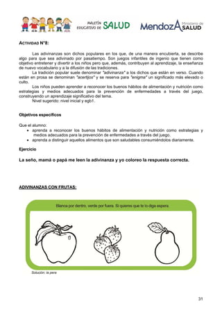 31
ACTIVIDAD N°8:
Las adivinanzas son dichos populares en los que, de una manera encubierta, se describe
algo para que sea adivinado por pasatiempo. Son juegos infantiles de ingenio que tienen como
objetivo entretener y divertir a los niños pero que, además, contribuyen al aprendizaje, la enseñanza
de nuevo vocabulario y a la difusión de las tradiciones.
La tradición popular suele denominar "adivinanza" a los dichos que están en verso. Cuando
están en prosa se denominan "acertijos" y se reserva para "enigma" un significado más elevado o
culto.
Los niños pueden aprender a reconocer los buenos hábitos de alimentación y nutrición como
estrategias y medios adecuados para la prevención de enfermedades a través del juego,
construyendo un aprendizaje significativo del tema.
Nivel sugerido: nivel inicial y egb1.
O
Ob
bj
je
et
ti
iv
vo
os
s e
es
sp
pe
ec
cí
íf
fi
ic
co
os
s
Que el alumno:
• aprenda a reconocer los buenos hábitos de alimentación y nutrición como estrategias y
medios adecuados para la prevención de enfermedades a través del juego.
• aprenda a distinguir aquellos alimentos que son saludables consumiéndolos diariamente.
E
Ej
je
er
rc
ci
ic
ci
io
o
La seño, mamá o papá me leen la adivinanza y yo coloreo la respuesta correcta.
A
AD
DI
IV
VI
IN
NA
AN
NZ
ZA
AS
S C
CO
ON
N F
FR
RU
UT
TA
AS
S:
:
Solución: la pera
 