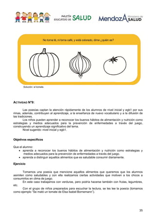35
Solución: el tomate.
ACTIVIDAD N°9:
Las poesías captan la atención rápidamente de los alumnos de nivel inicial y egb1 por sus
rimas, además, contribuyen al aprendizaje, a la enseñanza de nuevo vocabulario y a la difusión de
las tradiciones.
Los niños pueden aprender a reconocer los buenos hábitos de alimentación y nutrición como
estrategias y medios adecuados para la prevención de enfermedades a través del juego,
construyendo un aprendizaje significativo del tema.
Nivel sugerido: nivel inicial y egb1.
O
Ob
bj
je
et
ti
iv
vo
os
s e
es
sp
pe
ec
cí
íf
fi
ic
co
os
s
Que el alumno:
• aprenda a reconocer los buenos hábitos de alimentación y nutrición como estrategias y
medios adecuados para la prevención de enfermedades a través del juego.
• aprenda a distinguir aquellos alimentos que es saludable consumir diariamente.
E
Ej
je
er
rc
ci
ic
ci
io
o
Tomamos una poesía que mencione aquellos alimentos que queremos que los alumnos
asimilen como saludables y con ella realizamos ciertas actividades que motiven a los chicos a
consumirlos en clima de juego.
En este caso trabajamos con verduras, pero podría hacerse también con frutas, legumbres,
etc.
Con el grupo de niños preparados para escuchar la lectura, se les lee la poesía (tomamos
como ejemplo “Se mató un tomate de Elsa Isabel Bornemann”).
 