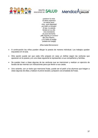 37
cantaron la misa.
El diario espinaca
la noticia saca:
-Hoy, ¡qué disparate!
¡se mató un tomate!-
Al leer, la cebolla
lloraba en su olla.
Una remolacha
se puso borracha.
-¡Me importa un comino!
dijo Don Pepino...
y no habló la acelga
(estaba de huelga)
(Elsa Isabel Bornemann)
• A continuación los niños pueden dibujar la poesía de manera individual. Los trabajos quedan
expuestos en el aula.
• Otra opción puede ser que cada niño prepare en casa un disfraz según las verduras que
aparecen en la poesía y en una clase siguiente la representen a sus compañeros y familias.
• Se pueden traer a clase algunas de las verduras que se mencionan y realizar un ejercicio de
lavado de las mismas con indicaciones para que lleven a sus casas.
• Una variante, con un texto que mencione frutas, puede ser el pedir a los alumnos que traigan a
clase algunas de ellas y realizar el previo lavado y preparar una ensalada de frutas.
 
