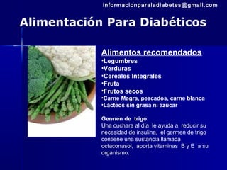 Alimentación Para Diabéticos
Alimentos recomendados
•Legumbres
•Verduras
•Cereales Integrales
•Fruta
•Frutos secos
•Carne Magra, pescados, carne blanca
•Lácteos sin grasa ni azúcar
Germen de trigo
Una cuchara al día le ayuda a reducir su
necesidad de insulina, el germen de trigo
contiene una sustancia llamada
octaconasol, aporta vitaminas B y E a su
organismo.
informacionparaladiabetes@gmail.com
 