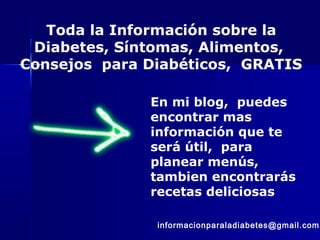 Toda la Información sobre la
Diabetes, Síntomas, Alimentos,
Consejos para Diabéticos, GRATIS
En mi blog, puedes
encontrar mas
información que te
será útil, para
planear menús,
tambien encontrarás
recetas deliciosas
informacionparaladiabetes@gmail.com
 