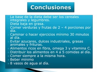  La base de la dieta debe ser los cereales
integrales y legumbres.
Dieta baja en grasa.
Comer verduras y frutas de 2 – 4 porciones por
día.
Caminar o hacer ejercicios mínimo 30 minutos
al día.
Evitar azucares, dulces industriales, grasas
animales y frituras.
Alimentos ricos en fibra, omega 3 y vitamina C.
Distribuir los alimentos en 4 a 5 comidas al día.
Comer siempre a la misma hora.
Beber mínimo
8 vasos de agua al día.