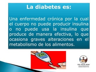 La diabetes es:
Una enfermedad crónica por la cual
el cuerpo no puede producir insulina
o no puede usa la insulina que
produce de manera efectiva, lo que
ocasiona graves alteraciones en el
metabolismo de los alimentos.