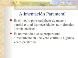Alimentación Parenteral
Es el medio para satisfacer de manera
parcial o total las necesidades nutricionales
por vía entérica.
Es un método que se proporciona
directamente en una vena central o algunas
veces periférica.