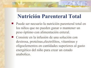 Nutrición Parenteral Total
Puede ser necsario la nutrición parenteral total en
los niños que no pueden ganar o mantener un
peso óptimo con alimentación enteral.
Consiste en la infusión de una solución con
dextrosa, proteínas,electrólitos, vitaminas y
oligoelementos en cantidades superiores al gasto
energético del niño para crear un estado
anabolico.