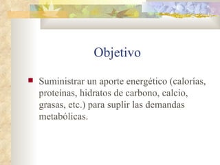 Objetivo
Suministrar un aporte energético (calorías,
proteínas, hidratos de carbono, calcio,
grasas, etc.) para suplir las demandas
metabólicas.