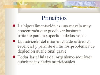 Principios
La hiperalimentación es una mezcla muy
concentrada que puede ser bastante
irritante para la superficie de las venas.
La nutrición del niño en estado crítico es
escencial y permite evitar los problemas de
depleción nutricional grave.
Todas las células del organismo requieren
cubrir necesidades nutricionales.