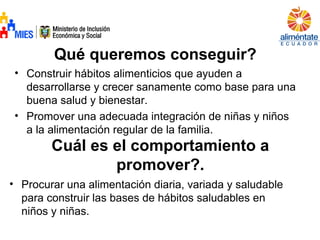 Qué queremos conseguir?
• Construir hábitos alimenticios que ayuden a
desarrollarse y crecer sanamente como base para una
buena salud y bienestar.
• Promover una adecuada integración de niñas y niños
a la alimentación regular de la familia.
Cuál es el comportamiento a
promover?.
• Procurar una alimentación diaria, variada y saludable
para construir las bases de hábitos saludables en
niños y niñas.
 