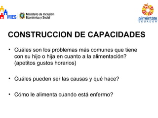 CONSTRUCCION DE CAPACIDADES
• Cuáles son los problemas más comunes que tiene
con su hijo o hija en cuanto a la alimentación?
(apetitos gustos horarios)
• Cuáles pueden ser las causas y qué hace?
• Cómo le alimenta cuando está enfermo?
 