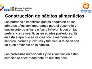 Construcción de hábitos alimenticios
Los patrones alimenticios que se adquieren en los
primeros años son importantes para el desarrollo y
crecimiento de niños y niñas e influyen luego en las
preferencias alimenticias en edades posteriores. Es
en esta etapa que se va creando la memoria de
sabores, aromas y texturas y también la relación con
un buen ambiente en la comida.
Los problemas nutricionales y de alimentación están
cambiando aceleradamente en nuestro país.
 