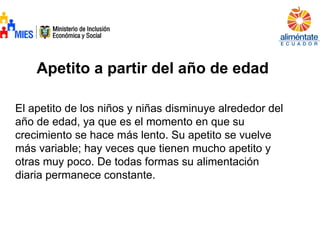Apetito a partir del año de edad
El apetito de los niños y niñas disminuye alrededor del
año de edad, ya que es el momento en que su
crecimiento se hace más lento. Su apetito se vuelve
más variable; hay veces que tienen mucho apetito y
otras muy poco. De todas formas su alimentación
diaria permanece constante.
 