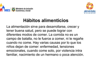 Hábitos alimenticios
La alimentación sirve para desarrollarse, crecer y
tener buena salud, pero se puede lograr con
diferentes modos de comer. La comida no es un
campo de batalla, no le fuerce a comer, ni le regañe
cuando no come. Hay varias causas por lo que los
niños dejan de comer: enfermedad, tensiones
emocionales, cuando come solo, por violencia intra
familiar, nacimiento de un hermano o poca atención.
 