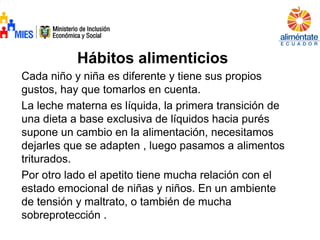 Hábitos alimenticios
Cada niño y niña es diferente y tiene sus propios
gustos, hay que tomarlos en cuenta.
La leche materna es líquida, la primera transición de
una dieta a base exclusiva de líquidos hacia purés
supone un cambio en la alimentación, necesitamos
dejarles que se adapten , luego pasamos a alimentos
triturados.
Por otro lado el apetito tiene mucha relación con el
estado emocional de niñas y niños. En un ambiente
de tensión y maltrato, o también de mucha
sobreprotección .
 