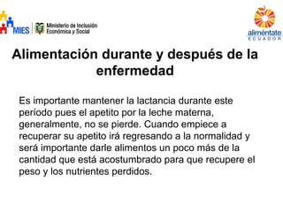 Alimentación durante y después de la
enfermedad
Es importante mantener la lactancia durante este
período pues el apetito por la leche materna,
generalmente, no se pierde. Cuando empiece a
recuperar su apetito irá regresando a la normalidad y
será importante darle alimentos un poco más de la
cantidad que está acostumbrado para que recupere el
peso y los nutrientes perdidos.
 