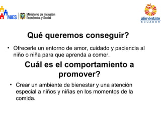 Qué queremos conseguir?
• Ofrecerle un entorno de amor, cuidado y paciencia al
niño o niña para que aprenda a comer.
Cuál es el comportamiento a
promover?
• Crear un ambiente de bienestar y una atención
especial a niños y niñas en los momentos de la
comida.
 