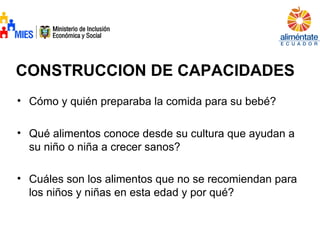 CONSTRUCCION DE CAPACIDADES
• Cómo y quién preparaba la comida para su bebé?
• Qué alimentos conoce desde su cultura que ayudan a
su niño o niña a crecer sanos?
• Cuáles son los alimentos que no se recomiendan para
los niños y niñas en esta edad y por qué?
 