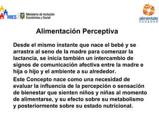 Alimentación Perceptiva
Desde el mismo instante que nace el bebé y se
arrastra al seno de la madre para comenzar la
lactancia, se inicia también un intercambio de
signos de comunicación afectiva entre la madre e
hija o hijo y el ambiente a su alrededor.
Este Concepto nace como una necesidad de
evaluar la influencia de la percepción o sensación
de bienestar que sienten niños y niñas al momento
de alimentarse, y su efecto sobre su metabolismo
y posteriormente sobre su estado nutricional.
 