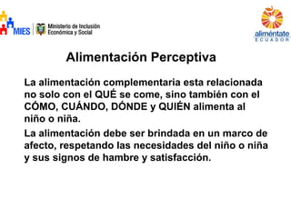 Alimentación Perceptiva
La alimentación complementaria esta relacionada
no solo con el QUÉ se come, sino también con el
CÓMO, CUÁNDO, DÓNDE y QUIÉN alimenta al
niño o niña.
La alimentación debe ser brindada en un marco de
afecto, respetando las necesidades del niño o niña
y sus signos de hambre y satisfacción.
 