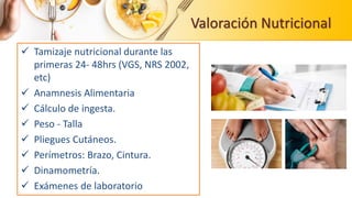 Valoración Nutricional
 Tamizaje nutricional durante las
primeras 24- 48hrs (VGS, NRS 2002,
etc)
 Anamnesis Alimentaria
 Cálculo de ingesta.
 Peso - Talla
 Pliegues Cutáneos.
 Perímetros: Brazo, Cintura.
 Dinamometría.
 Exámenes de laboratorio
 