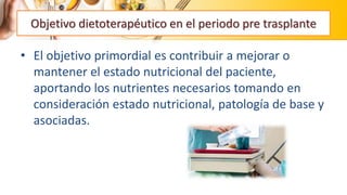 • El objetivo primordial es contribuir a mejorar o
mantener el estado nutricional del paciente,
aportando los nutrientes necesarios tomando en
consideración estado nutricional, patología de base y
asociadas.
Objetivo dietoterapéutico en el periodo pre trasplante
 