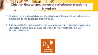 Objetivo dietoterapéutico en el periodo post trasplante
inmediato
 El objetivo nutricional durante el periodo post trasplante inmediato es la
repleción de los depósitos nutricionales.
 Las necesidades nutricionales tras la realización del trasplante dependen
del estado nutricional previo, del grado de hipermetabolismo y/o
hipercatabolismo.
 