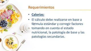 Requerimientos
• Calorías:
• El cálculo debe realizarse en base a
fórmula estándar y corregir factores
tomando en cuenta el estado
nutricional, la patología de base y las
patologías secundarias.
 