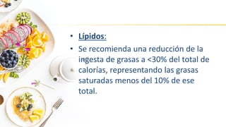• Lípidos:
• Se recomienda una reducción de la
ingesta de grasas a <30% del total de
calorías, representando las grasas
saturadas menos del 10% de ese
total.
 