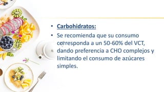 • Carbohidratos:
• Se recomienda que su consumo
corresponda a un 50-60% del VCT,
dando preferencia a CHO complejos y
limitando el consumo de azúcares
simples.
 