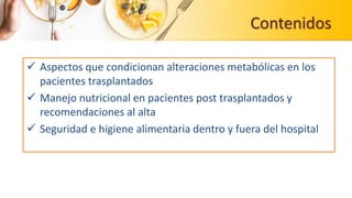 Contenidos
 Aspectos que condicionan alteraciones metabólicas en los
pacientes trasplantados
 Manejo nutricional en pacientes post trasplantados y
recomendaciones al alta
 Seguridad e higiene alimentaria dentro y fuera del hospital
 