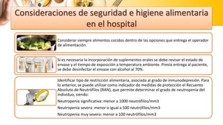Consideraciones de seguridad e higiene alimentaria
en el hospital
Considerar siempre alimentos cocidos dentro de las opciones que entrega el operador
de alimentación.
Si es necesaria la incorporación de suplementos orales se debe revisar el estado de
envase y el tiempo de exposición a temperatura ambiente. Previa entrega al paciente,
se debe desinfectar el envase con alcohol al 70%.
Identificar tipo de restricción alimentaria, asociada al grado de inmunodepresión. Para
lo anterior, se puede utilizar como indicador de medidas de protección el Recuento
Absoluto de Neutrófilos (RAN), que permite determinar el grado de neutropenia del
individuo, siendo:
Neutropenia significativa: menor a 1000 neutrófilos/mm3
Neutropenia severa: menor o igual a 500 neutrófilos/mm3
Neutropenia muy severa: menor a 100 neutrófilos/mm3
 