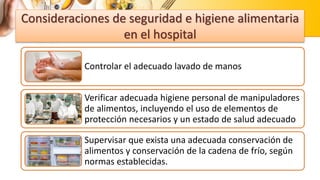 Consideraciones de seguridad e higiene alimentaria
en el hospital
Controlar el adecuado lavado de manos
Verificar adecuada higiene personal de manipuladores
de alimentos, incluyendo el uso de elementos de
protección necesarios y un estado de salud adecuado
Supervisar que exista una adecuada conservación de
alimentos y conservación de la cadena de frío, según
normas establecidas.
 