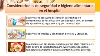 Consideraciones de seguridad e higiene alimentaria
en el hospital
Supervisar la adecuada distribución de insumos y el
cumplimiento de la sanitización con alcohol al 70%, en envases
de agua mineral, jugos en caja y postres envasados.
Supervisar la limpieza y sanitización de vajilla y utensilios.
La alimentación del paciente podrá estar un plazo máximo de 1
hora dentro de la habitación para evitar sobreexposición a
temperatura ambiente y posibles contaminaciones externas.
 