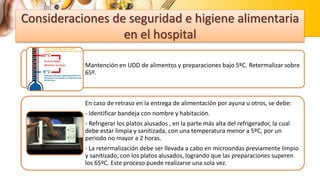 Consideraciones de seguridad e higiene alimentaria
en el hospital
Mantención en UDD de alimentos y preparaciones bajo 5ºC. Retermalizar sobre
65º.
En caso de retraso en la entrega de alimentación por ayuna u otros, se debe:
- Identificar bandeja con nombre y habitación.
- Refrigerar los platos alusados , en la parte más alta del refrigerador, la cual
debe estar limpia y sanitizada, con una temperatura menor a 5ºC, por un
periodo no mayor a 2 horas.
- La retermalización debe ser llevada a cabo en microondas previamente limpio
y sanitizado, con los platos alusados, logrando que las preparaciones superen
los 65ºC. Este proceso puede realizarse una sola vez.
 