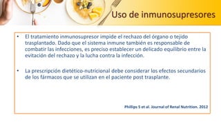 Uso de inmunosupresores
• El tratamiento inmunosupresor impide el rechazo del órgano o tejido
trasplantado. Dado que el sistema inmune también es responsable de
combatir las infecciones, es preciso establecer un delicado equilibrio entre la
evitación del rechazo y la lucha contra la infección.
• La prescripción dietético-nutricional debe considerar los efectos secundarios
de los fármacos que se utilizan en el paciente post trasplante.
Phillips S et al. Journal of Renal Nutrition. 2012
 