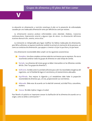 Alimentación recomendable




       Grupo I. Verduras y frutas

     Es el grupo de alimentos más amplio y variado.




     Incluye todo tipo de órganos y tejidos, desde las raíces hasta las semillas inmaduras, pasando por
     tallos, hojas y frutos, y comprende numerosas especies
8
                  Raíces             Zanahoria, betabel, jícama.
                  Tallos             Poro, cebolla, apio.
                  Flores             Calabaza, maguey, garambullo, yuca.
                  Hojas              Acelgas, berros, col, espinaca, lechugas.
                  Frutos             Berenjena, jitomate, chabacano, sandía, naranja, manzana.
            Semillas inmaduras       Chícharo, haba, ejote.


     Son fuente de vitaminas (sobre todo hidrosolubles y antioxidantes) y minerales; ricos en fibra dietética
     (la mayor parte de la fibra se encuentra en el interior de la fruta). Carentes en proteínas y aunque su
     consumo en la dieta es recomendable no deben ser la base de la misma.

        Las frutas y verduras participan en el desarrollo y buen funcionamiento de ojos, sangre, huesos,
     encías y piel. La fibra que contienen ayuda a disminuir el colesterol de la sangre, regula el azúcar
     sanguíneo y favorece la digestión.4
 