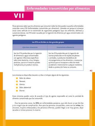 Alimentación recomendable




        En general la producción de alimentos libres de contaminantes no sólo depende del lugar
     donde se producen sino también de los procesos de elaboración y de las personas que tienen
     contacto con ellos. La contaminación de los alimentos puede producirse en cualquier momento
     desde su cosecha u obtención, pasando por la elaboración a nivel industrial, hasta cuando
     se prepara la comida en el hogar o escuela. Un alimento está contaminado cuando en él hay
     presentes sustancias extrañas.

     Éstas pueden ser:


                                    Agentes o vehículos de transmisión9

      Se debe a microorganismos         Ocurre durante los procesos       Consiste en la presencia
      y su peligro radica en que        de producción, elaboración        de cuerpos extraños en
      generalmente no alteran de        industrial y/o casera,            el alimento. Estos son
      manera visible al alimento. Las   almacenamiento, envasado,         en general mezclados
      bacterias patógenas (dañinas)     transporte.                       accidentalmente con
      son la causa más común de                                           el alimento durante la
      intoxicación alimentaría.                                           elaboración.

                Biológicos                      Químicos                          Físicos

      Tierra y aire.                    Insecticidas.                     Basura.
      Fauna nociva.                     Fertilizantes, metales pesados,   Utensilios y trapos.
    Alimentos crudos.                 agua contaminada.                 Vidrios.
      Ser humano.                       Residuos de medicamentos de       Metales.
      Microorganismos (bacterias y      uso veterinario.                  Polvo.
      sus toxinas, virus, parásitos).   Aditivos en exceso.               Hilachas.
                                        Productos de limpieza.            Fibras.
                                        Materiales de envasado            Pelos o cabellos.
                                        inadecuados.
 