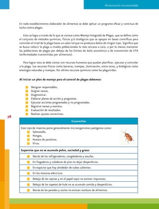 XIII. Fauna nociva y control de plagas




                                                Ratones

   Pueden propagar enfermedades por medio de sus desechos y por el contacto con la comida.

   Supervise que no haya:

        g    Restos de materia fecal, parecida a granillos de chocolate; cuando tienen más tiempo
             son grises.

        g    “Mordisqueo” en la comida, en el almacén o despensa.

        g    Materiales para su nido: cajas de cartón, plástico.

        g    Agujeros, hoyos o huecos donde puedan sobrevivir.                                      79
                                                Moscas
   Se alimentan de desechos y basura. Propagan las bacterias por su boca, patas, pelo,
   materia fecal y vómito.

   Supervise que:

        g    No existan huecos que den hacia las entradas de cocina.

        g    Todas las zonas de los alimentos estén protegidas.
 