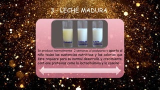Se produce normalmente 2 semanas al postparto y aporta al
niño todas las sustancias nutritivas y las calorías que
éste requiere para su normal desarrollo y crecimiento.
contiene proteínas como la lactoalbúmina y la caseína
3.- LECHE MADURA
 