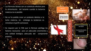 • Las fórmulas lácteas son un substituto efectivo para
la alimentación del lactante cuando la lactancia
materna no es posible.
• No se ha podido crear un producto idéntico a la
leche materna, sin embargo la tendencia es
mimetizar el perfil nutricional.
• Se requiere por la FDA que la fórmula satisfaga los
factores necesarios para un adecuado crecimiento y
una calidad biológica adecuada del componente
proteico
INICIO
0-6 MESES
INDICACIONES
Madre no puede dar
de lactar
Contraindicada la
lactancia
Bebé no aumenta de
peso correctamente
Única fuente
de alimentos
 