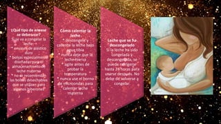 ¿Qué tipo de envase
se debe usar?
Si se va a congelar la
leche:
* envases de plástico
duro
* bolsas especialmente
diseñadas para el
almacenamiento de
leche materna
* no se recomiendan
las bolsas desechables
que se utilizan para
algunos biberones
Cómo calentar la
leche
* descongele y
caliente la leche bajo
agua tibia
* nunca deje que la
leche hierva
* agite antes de
probar la
temperatura
* nunca use el horno
de microondas para
calentar leche
materna
Leche que se ha
descongelado
Si la leche ha sido
congelada y
descongelada, se
puede refrigerar
hasta 24 horas para
usarse después. No
debe de volverse a
congelar.
 