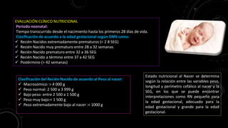 EVALUACIÓN CLÍNICO NUTRICIONAL
Periodo neonatal:
Tiempo transcurrido desde el nacimiento hasta los primeros 28 días de vida.
Clasificación de acuerdo a la edad gestacional según OMS como:
 Recién Nacidos extremadamente prematuros (< 2 8 SEG)
 Recién Nacido muy prematuro entre 28 a 32 semanas
 Recién Nacido prematuro entre 32 a 36 SEG
 Recién Nacido a término entre 37 a 42 SEG
 Postérmino (> 42 semanas)
Clasificación del Recién Nacido de acuerdo al Peso al nacer:
 Macrosómico: > 4 000 g
 Peso normal: 2 500 a 3 999 g
 Bajo peso: entre 2 500 a 1 500 g
 Peso muy bajo:< 1 500 g
 Peso extremadamente bajo al nacer :< 1000 g
Estado nutricional al Nacer se determina
según la relación entre las variables peso,
longitud y perímetro cefálico al nacer y la
SEG, en los que se puede encontrar
interpretaciones como RN pequeño para
la edad gestacional, adecuado para la
edad gestacional y grande para la edad
gestacional.
 
