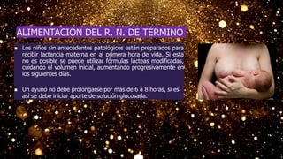  Los niños sin antecedentes patológicos están preparados para
recibir lactancia materna en al primera hora de vida. Si esta
no es posible se puede utilizar fórmulas lácteas modificadas,
cuidando el volumen inicial, aumentando progresivamente en
los siguientes días.
 Un ayuno no debe prolongarse por mas de 6 a 8 horas, si es
así se debe iniciar aporte de solución glucosada.
ALIMENTACIÓN DEL R. N. DE TÉRMINO
 