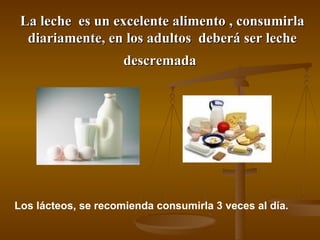 La leche  es un excelente alimento , consumirla diariamente, en los adultos  deberá ser leche descremada   Los lácteos, se recomienda consumirla 3 veces al día.  
