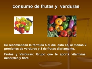 consumo de frutas y  verduras Se recomiendan la fórmula 5 al día, esto es, al menos 2 porciones de verduras y 3 de frutas diariamente.  Frutas y Verduras: Grupo que te aporta vitaminas, minerales y fibra.  