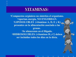 VITAMINAS :   Compuestos orgánicos no sintetiza el organismo. Aportan energía, NO ENGORDAN. LIPOSOLUBLES  (vitaminas A, D, E y K) presentes en la alimentación asociada a las grasas.  Se almacenan en el Hígado. HIDROSOLUBLES: (vitaminas B y C) deben ser incluidas todos los días en la dieta. 
