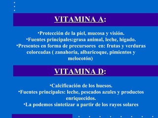 VITAMINA A :   Protección de la piel, mucosa y visión. Fuentes principales:grasa animal, leche, hígado. Presentes en forma de precursores  en: frutas y verduras coloreadas ( zanahoria, albaricoque, pimientos y melocotón)  Calcificación de los huesos. Fuentes principales: leche, pescados azules y productos enriquecidos. La podemos sintetizar a partir de los rayos solares VITAMINA D : 