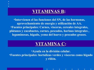 VITAMINAS B :   Intervienen el las funciones del SN, de las hormonas, aprovechamiento de energía y utilización de AA. Fuentes principales: Carnes, vísceras, cereales integrales, plátanos y cacahuetes, carnes, pescados, harinas integrales , leguminosas, hígado, yema del huevo y pescados grasos. Ayuda en la división celular. Fuentes principales: hortalizas verdes y vísceras como hígado y riñón. VITAMINA C : 