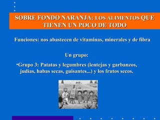 SOBRE FONDO NARANJA:  LOS ALIMENTOS  QUE TIENEN UN POCO DE TODO Funciones: nos abastecen de vitaminas, minerales y de fibra Un grupo: Grupo 3: Patatas y legumbres (lentejas y garbanzos, judías, habas secas, guisantes...) y los frutos secos. 